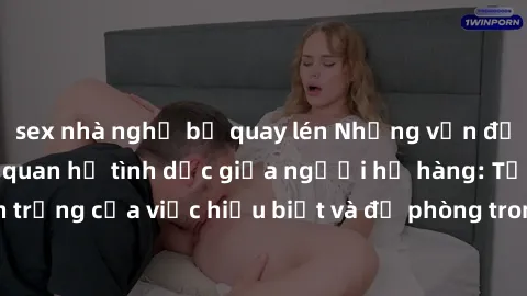 sex nhà nghỉ bị quay lén Những vấn đề đáng quan tâm về quan hệ tình dục giữa người họ hàng: Tầm quan trọng của việc hiểu biết và đề phòng trong việc tiếp xúc trong gia đình.