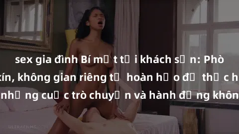 sex gia đình Bí mật tại khách sạn: Phòng quay lén khép kín, không gian riêng tư hoàn hảo để thực hiện những cuộc trò chuyện và hành động không bị người khác phát hiện.