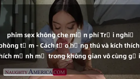 phim sex không che miễn phí Trải nghiệm mới lạ với sex phòng tắm - Cách tạo hứng thú và kích thích mạnh mẽ trong không gian vô cùng gợi cảm và lãng mạn