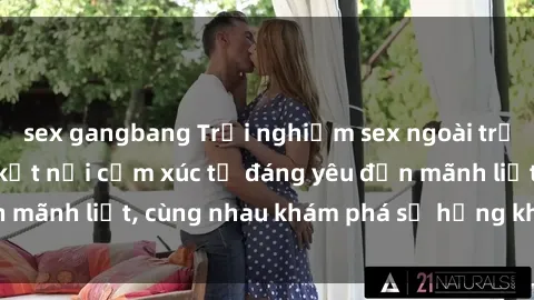 sex gangbang Trải nghiệm sex ngoài trời: Khi thiên nhiên kết nối cảm xúc từ đáng yêu đến mãnh liệt, cùng nhau khám phá sự hứng khởi và thú vị.