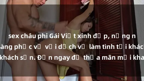 sex châu phi Gái Việt xinh đẹp, nồng nàn tình cảm, sẵn sàng phục vụ với dịch vụ làm tình tại khách sạn. Đến ngay để thỏa mãn mọi khao khát của bạn!