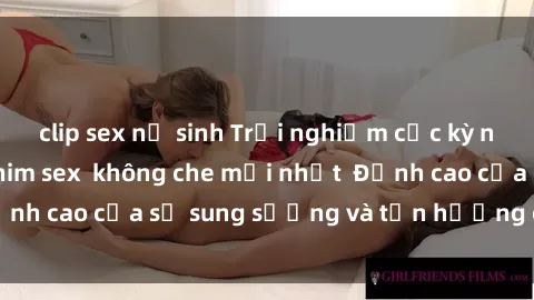 clip sex nữ sinh Trải nghiệm cực kỳ nóng bỏng trong phim sex  không che mới nhất  Đỉnh cao của sự sung sướng và tận hưởng chân thật