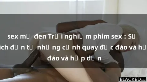 sex mỹ đen Trải nghiệm phim sex : Sự kích thích đến từ những cảnh quay độc đáo và hấp dẫn
