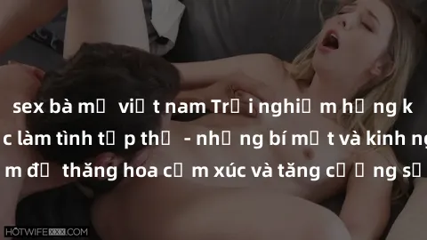 sex bà mẹ việt nam Trải nghiệm hứng khởi cùng với việc làm tình tập thể - những bí mật và kinh nghiệm để thăng hoa cảm xúc và tăng cường sự gắn kết trong mối quan hệ