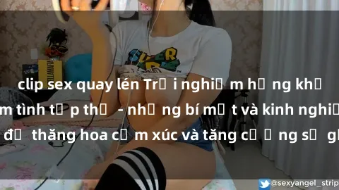 clip sex quay lén Trải nghiệm hứng khởi cùng với việc làm tình tập thể - những bí mật và kinh nghiệm để thăng hoa cảm xúc và tăng cường sự gắn kết trong mối quan hệ