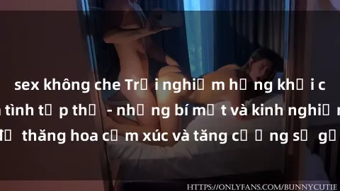 sex không che Trải nghiệm hứng khởi cùng với việc làm tình tập thể - những bí mật và kinh nghiệm để thăng hoa cảm xúc và tăng cường sự gắn kết trong mối quan hệ