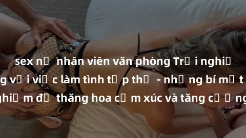 sex nữ nhân viên văn phòng Trải nghiệm hứng khởi cùng với việc làm tình tập thể - những bí mật và kinh nghiệm để thăng hoa cảm xúc và tăng cường sự gắn kết trong mối quan hệ
