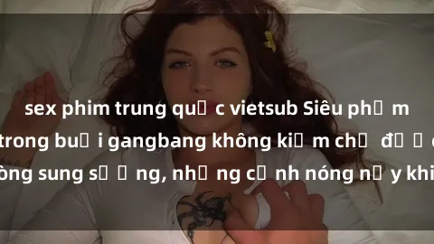 sex phim trung quốc vietsub Siêu phẩm gái Việt tham gia trong buổi gangbang không kiềm chế được lòng sung sướng, những cảnh nóng nảy khiến ai cũng phải mãn nhãn