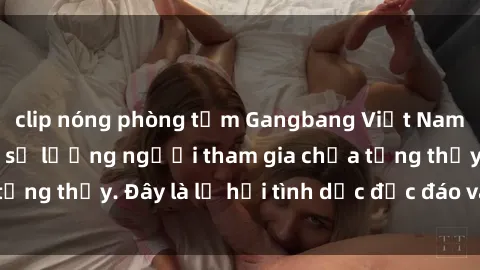 clip nóng phòng tắm Gangbang Việt Nam: Kỷ lục mới với số lượng người tham gia chưa từng thấy. Đây là lễ hội tình dục độc đáo và gây sốc.
