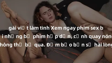 gái việt làm tình Xem ngay phim sex bukkake hàng đầu với những bộ phim hấp dẫn, cảnh quay nóng bỏng không thể bỏ qua. Đảm bảo bạn sẽ hài lòng với trải nghiệm mới lạ này!