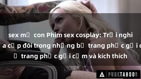 sex mẹ con Phim sex cosplay: Trải nghiệm tuyệt vời của cặp đôi trong những bộ trang phục gợi cảm và kích thích