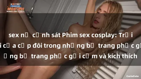 sex nữ cảnh sát Phim sex cosplay: Trải nghiệm tuyệt vời của cặp đôi trong những bộ trang phục gợi cảm và kích thích