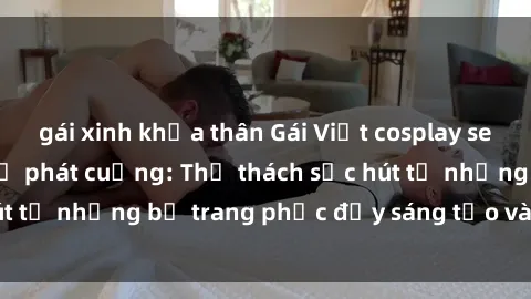 gái xinh khỏa thân Gái Việt cosplay sexy khiến fan hâm mộ phát cuồng: Thử thách sức hút từ những bộ trang phục đầy sáng tạo và quyến rũ!