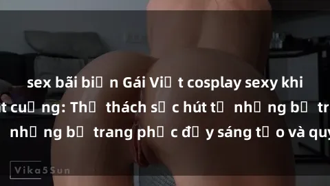 sex bãi biển Gái Việt cosplay sexy khiến fan hâm mộ phát cuồng: Thử thách sức hút từ những bộ trang phục đầy sáng tạo và quyến rũ!
