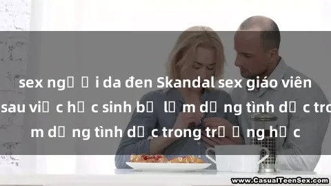 sex người da đen Skandal sex giáo viên: Sự thật đằng sau việc học sinh bị lạm dụng tình dục trong trường học