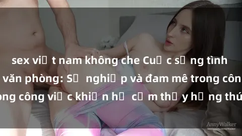 sex việt nam không che Cuộc sống tình dục của nhân viên văn phòng: Sự nghiệp và đam mê trong công việc khiến họ cảm thấy hứng thú với tình dục?