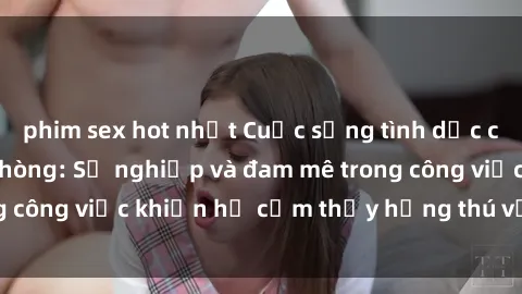 phim sex hot nhất Cuộc sống tình dục của nhân viên văn phòng: Sự nghiệp và đam mê trong công việc khiến họ cảm thấy hứng thú với tình dục?