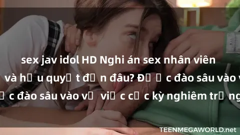 sex jav idol HD Nghi án sex nhân viên nhà hàng: Hậu quả và hậu quyết đến đâu? Được đào sâu vào vụ việc cực kỳ nghiêm trọng này.