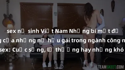sex nữ sinh Việt Nam Những bí mật đằng sau cuộc sống của những nữ hầu gái trong ngành công nghiệp sex: Cuộc sống, lẽ thường hay những khó khăn mà họ phải đối mặt.