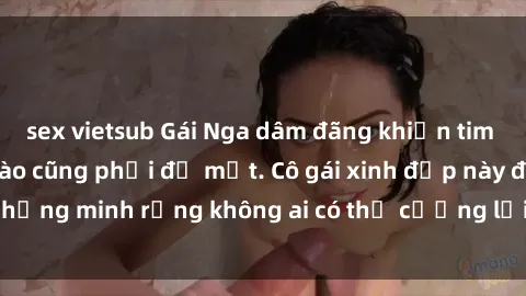 sex vietsub Gái Nga dâm đãng khiến tim bất cứ chàng trai nào cũng phải đỏ mặt. Cô gái xinh đẹp này đã chứng minh rằng không ai có thể cưỡng lại khi cô làm tình đắm say.
