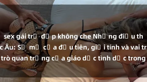 sex gái trẻ đẹp không che Những điều thú vị về sex ở Bắc Âu: Sự mở cửa đầu tiên, giới tính và vai trò quan trọng của giáo dục tình dục trong các quốc gia này.