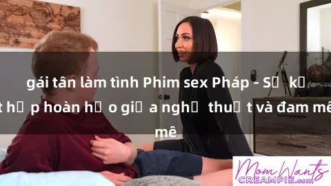 gái tân làm tình Phim sex Pháp - Sự kết hợp hoàn hảo giữa nghệ thuật và đam mê