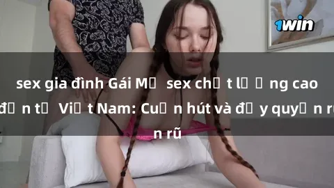 sex gia đình Gái Mỹ sex chất lượng cao đến từ Việt Nam: Cuốn hút và đầy quyến rũ