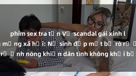 phim sex tra tấn Vụ scandal gái xinh lộ hàng gây sốt trên mạng xã hội: Nữ sinh đẹp mắt bị rò rỉ ảnh nóng khiến dân tình không khỏi bất ngờ và phẫn nộ!