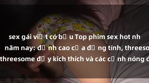 sex gái việt có bầu Top phim sex hot nhất không thể bỏ lỡ năm nay: đỉnh cao của đồng tính, threesome đầy kích thích và các cảnh nóng đang gây sốt!