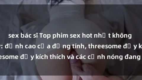 sex bác sĩ Top phim sex hot nhất không thể bỏ lỡ năm nay: đỉnh cao của đồng tính, threesome đầy kích thích và các cảnh nóng đang gây sốt!
