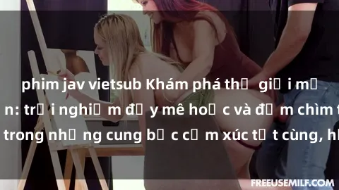 phim jav vietsub Khám phá thế giới mới với sex người lớn: trải nghiệm đầy mê hoặc và đắm chìm trong những cung bậc cảm xúc tột cùng, hứng khởi và cuốn hút.