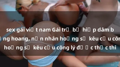 sex gái việt nam Gái trẻ bị hiếp dâm bạo lực trong khu rừng hoang, nạn nhân hoảng sợ kêu cầu công lý được thực thi