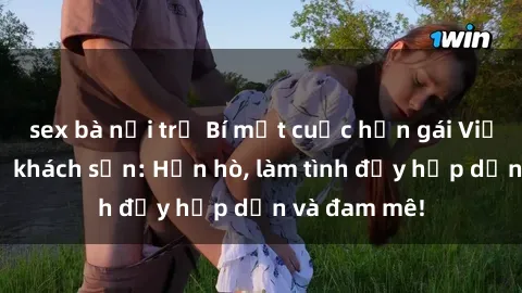 sex bà nội trợ Bí mật cuộc hẹn gái Việt lần đầu ở khách sạn: Hẹn hò, làm tình đầy hấp dẫn và đam mê!
