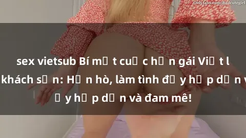 sex vietsub Bí mật cuộc hẹn gái Việt lần đầu ở khách sạn: Hẹn hò, làm tình đầy hấp dẫn và đam mê!