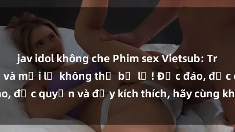 jav idol không che Phim sex Vietsub: Trải nghiệm hấp dẫn và mới lạ không thể bỏ lỡ! Độc đáo, độc quyền và đầy kích thích, hãy cùng khám phá ngay!
