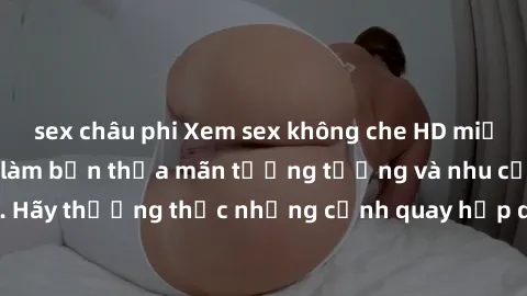 sex châu phi Xem sex không che HD miễn phí đảm bảo sẽ làm bạn thỏa mãn tưởng tượng và nhu cầu tình dục. Hãy thưởng thức những cảnh quay hấp dẫn và mãnh liệt ngay bây giờ!