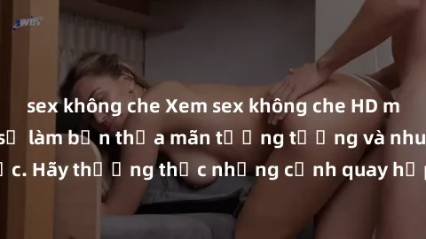 sex không che Xem sex không che HD miễn phí đảm bảo sẽ làm bạn thỏa mãn tưởng tượng và nhu cầu tình dục. Hãy thưởng thức những cảnh quay hấp dẫn và mãnh liệt ngay bây giờ!