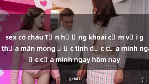 sex cô cháu Tận hưởng khoái cảm với gái xinh sex, thỏa mãn mong ước tình dục của mình ngay hôm nay