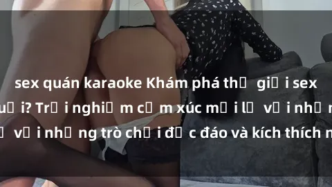 sex quán karaoke Khám phá thế giới sex trực tuyến: Hơn tuổi? Trải nghiệm cảm xúc mới lạ với những trò chơi độc đáo và kích thích người lớn