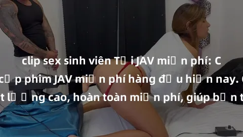 clip sex sinh viên Tải JAV miễn phí: Các trang web cung cấp phim JAV miễn phí hàng đầu hiện nay. Các tác phẩm chất lượng cao, hoàn toàn miễn phí, giúp bạn thỏa mãn niềm đam mê mà không tốn kém.