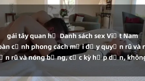 gái tây quan hệ Danh sách sex Việt Nam không che - Ảnh toàn cảnh phong cách mới đầy quyến rũ và nóng bỏng, cực kỳ hấp dẫn, không thể bỏ qua!