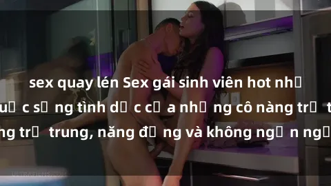sex quay lén Sex gái sinh viên hot nhất: Cùng khám phá cuộc sống tình dục của những cô nàng trẻ trung, năng động và không ngần ngại thử nghiệm!