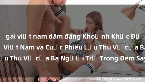 gái việt nam dâm đãng Khoảnh Khắc Đầy Kịch Tính: Sex  Việt Nam và Cuộc Phiêu Lưu Thú Vị của Ba Người Trẻ Trong Đêm Say Đắm