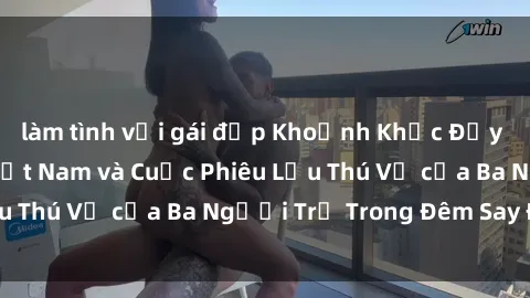 làm tình với gái đẹp Khoảnh Khắc Đầy Kịch Tính: Sex  Việt Nam và Cuộc Phiêu Lưu Thú Vị của Ba Người Trẻ Trong Đêm Say Đắm