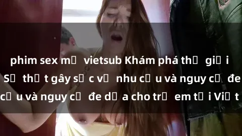 phim sex mỹ vietsub Khám phá thế giới sex loli Việt Nam: Sự thật gây sốc về nhu cầu và nguy cơ đe dọa cho trẻ em tại Việt Nam
