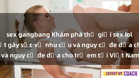 sex gangbang Khám phá thế giới sex loli Việt Nam: Sự thật gây sốc về nhu cầu và nguy cơ đe dọa cho trẻ em tại Việt Nam