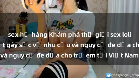 sex họ hàng Khám phá thế giới sex loli Việt Nam: Sự thật gây sốc về nhu cầu và nguy cơ đe dọa cho trẻ em tại Việt Nam