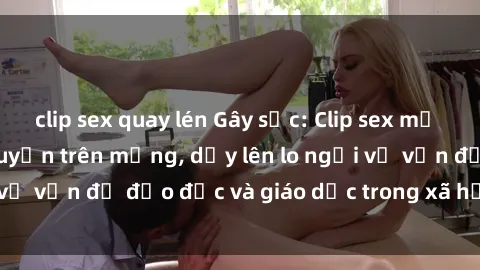 clip sex quay lén Gây sốc: Clip sex mẹ con Việt Nam lan truyền trên mạng, dấy lên lo ngại về vấn đề đạo đức và giáo dục trong xã hội hiện nay.