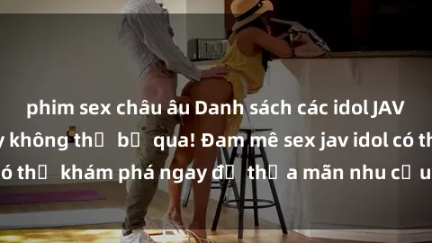 phim sex châu âu Danh sách các idol JAV hot nhất hiện nay không thể bỏ qua! Đam mê sex jav idol có thể khám phá ngay để thỏa mãn nhu cầu giải trí của mình!