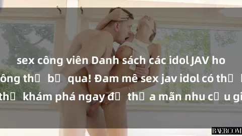 sex công viên Danh sách các idol JAV hot nhất hiện nay không thể bỏ qua! Đam mê sex jav idol có thể khám phá ngay để thỏa mãn nhu cầu giải trí của mình!